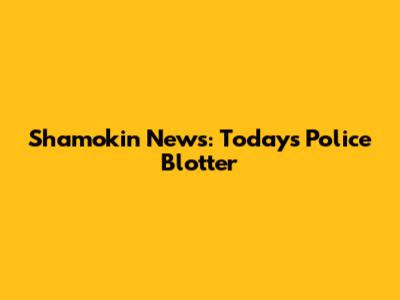 Shamokin News: Today's Police Blotter