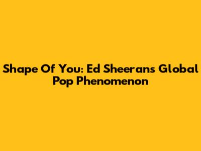 Shape Of You: Ed Sheeran's Global Pop Phenomenon