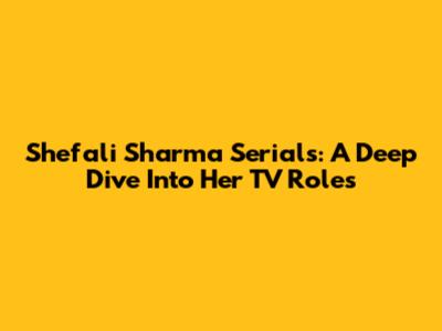 Shefali Sharma Serials: A Deep Dive Into Her TV Roles
