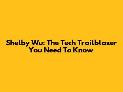 Shelby Wu: The Tech Trailblazer You Need To Know