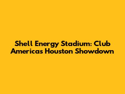 Shell Energy Stadium: Club America's Houston Showdown