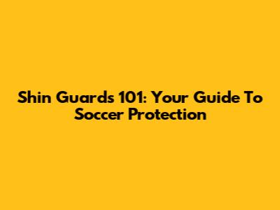 Shin Guards 101: Your Guide To Soccer Protection
