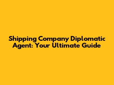 Shipping Company Diplomatic Agent: Your Ultimate Guide