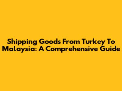 Shipping Goods From Turkey To Malaysia: A Comprehensive Guide
