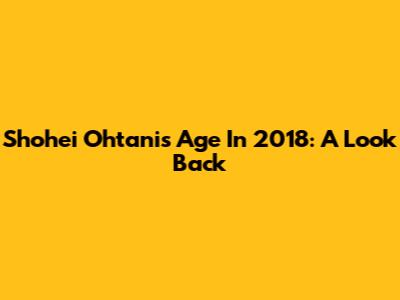 Shohei Ohtani's Age In 2018: A Look Back