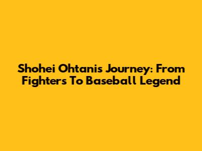 Shohei Ohtani's Journey: From Fighters To Baseball Legend