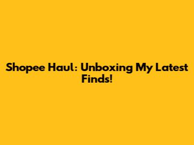 Shopee Haul: Unboxing My Latest Finds!