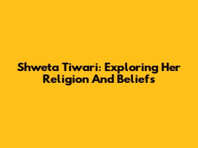 Shweta Tiwari: Exploring Her Religion And Beliefs