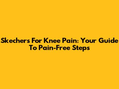 Skechers For Knee Pain: Your Guide To Pain-Free Steps