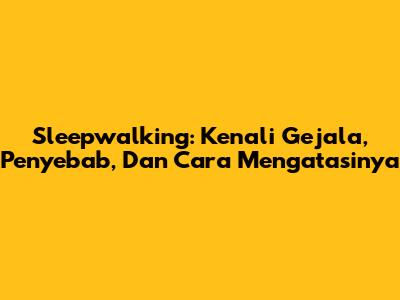 Sleepwalking: Kenali Gejala, Penyebab, Dan Cara Mengatasinya