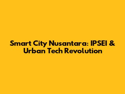 Smart City Nusantara: IPSEI & Urban Tech Revolution