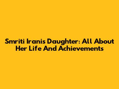 Smriti Irani's Daughter: All About Her Life And Achievements