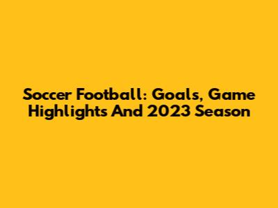Soccer Football: Goals, Game Highlights And 2023 Season