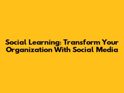 Social Learning: Transform Your Organization With Social Media