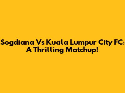 Sogdiana Vs Kuala Lumpur City FC: A Thrilling Matchup!