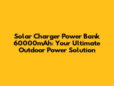 Solar Charger Power Bank 60000mAh: Your Ultimate Outdoor Power Solution