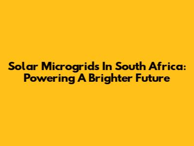 Solar Microgrids In South Africa: Powering A Brighter Future