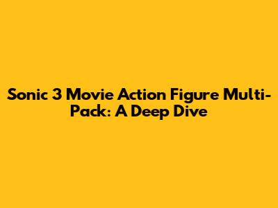 Sonic 3 Movie Action Figure Multi-Pack: A Deep Dive