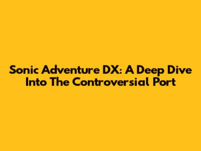 Sonic Adventure DX: A Deep Dive Into The Controversial Port