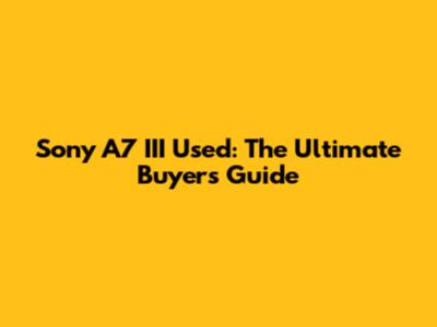Sony A7 III Used: The Ultimate Buyer's Guide