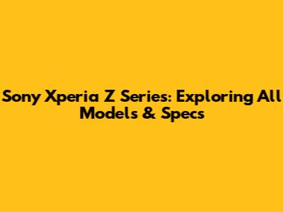 Sony Xperia Z Series: Exploring All Models & Specs