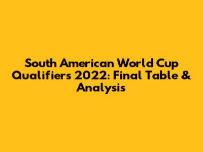 South American World Cup Qualifiers 2022: Final Table & Analysis