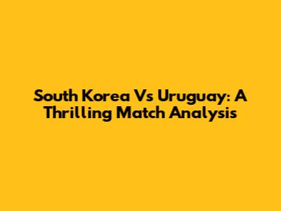 South Korea Vs Uruguay: A Thrilling Match Analysis