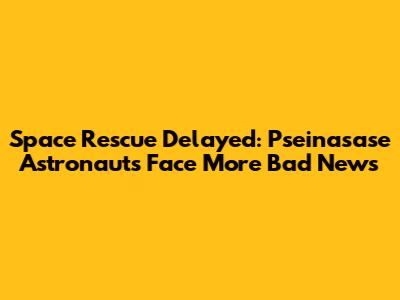 Space Rescue Delayed: Pseinasase Astronauts Face More Bad News