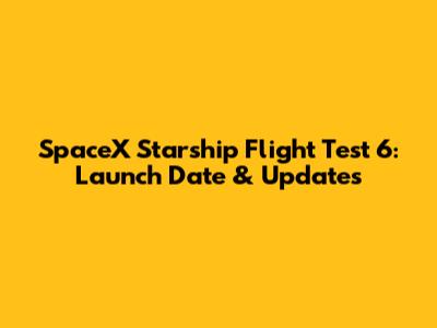 SpaceX Starship Flight Test 6: Launch Date & Updates