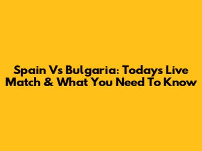 Spain Vs Bulgaria: Today's Live Match & What You Need To Know