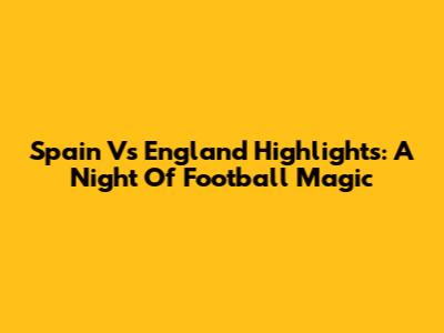 Spain Vs England Highlights: A Night Of Football Magic