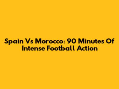Spain Vs Morocco: 90 Minutes Of Intense Football Action