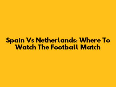 Spain Vs Netherlands: Where To Watch The Football Match