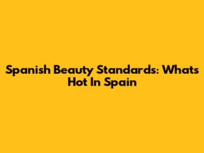 Spanish Beauty Standards: What's Hot In Spain
