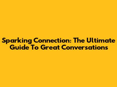 Sparking Connection: The Ultimate Guide To Great Conversations