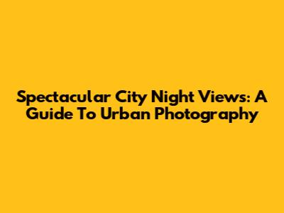 Spectacular City Night Views: A Guide To Urban Photography