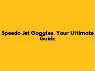Speedo Jet Goggles: Your Ultimate Guide