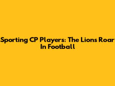 Sporting CP Players: The Lions' Roar In Football