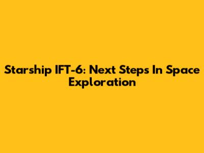 Starship IFT-6: Next Steps In Space Exploration