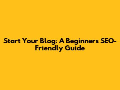Start Your Blog: A Beginner's SEO-Friendly Guide