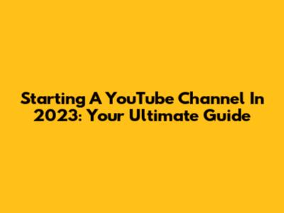 Starting A YouTube Channel In 2023: Your Ultimate Guide