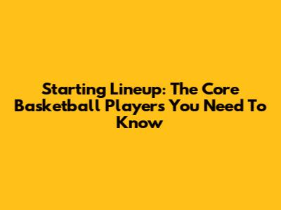 Starting Lineup: The Core Basketball Players You Need To Know