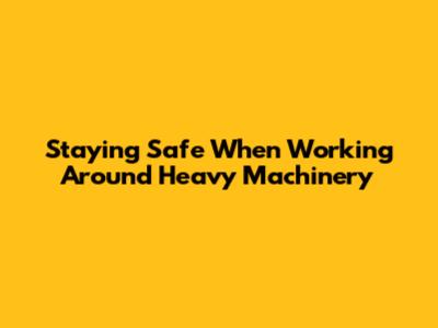 Staying Safe When Working Around Heavy Machinery