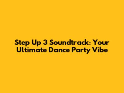 Step Up 3 Soundtrack: Your Ultimate Dance Party Vibe