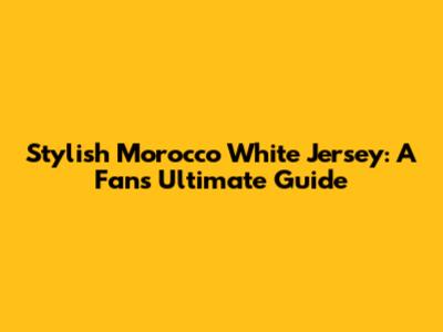Stylish Morocco White Jersey: A Fan's Ultimate Guide