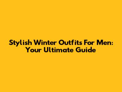 Stylish Winter Outfits For Men: Your Ultimate Guide