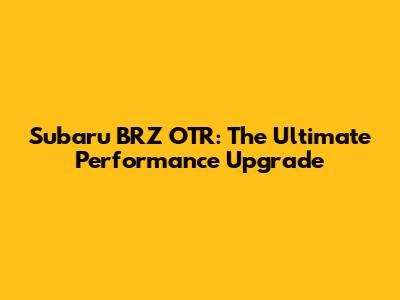 Subaru BRZ OTR: The Ultimate Performance Upgrade