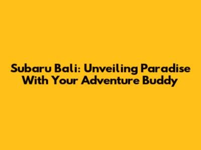 Subaru Bali: Unveiling Paradise With Your Adventure Buddy