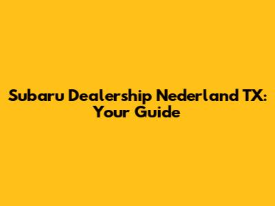 Subaru Dealership Nederland TX: Your Guide