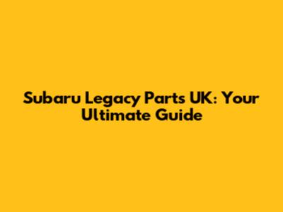 Subaru Legacy Parts UK: Your Ultimate Guide